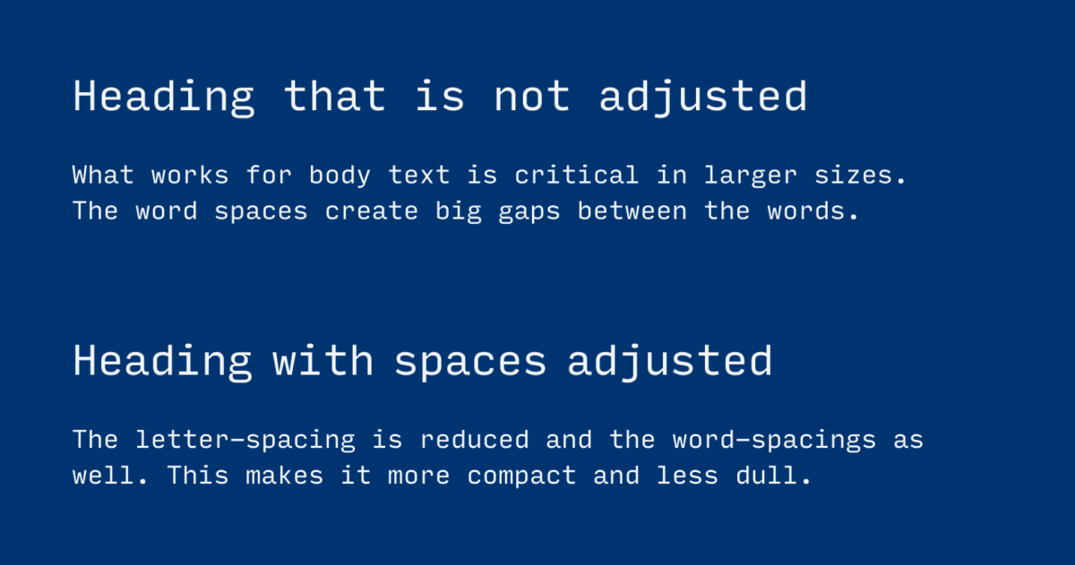 Heading that is not adjusted. What works for body text is critical in larger sizes. The word spaces create big gaps between the words. Heading with spaces adjusted. The letter-spacing is reduced and the word-spacings as well. This makes it more compact and less dull.