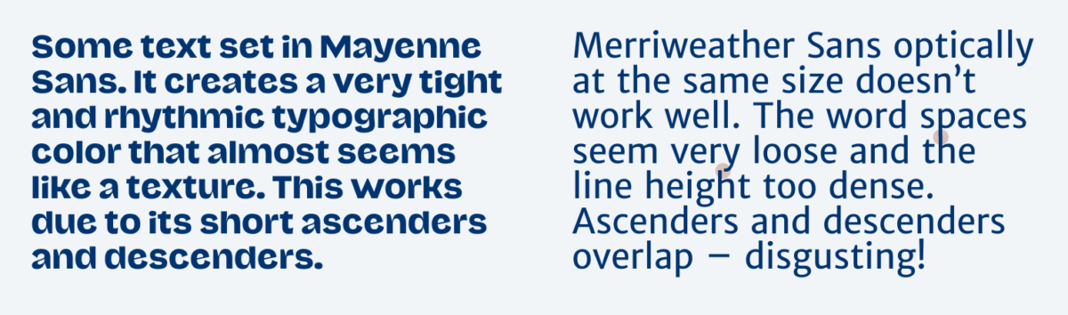 In the left column some text is set in Mayenne Sans. It creates a very tight and rhythmic typographic color that almost seems like a texture. This works due to its short ascenders and descenders. In the right column you see Merriweather Sans optically at the same size doesn’t work well. The word spaces seem very loose and the line height too dense. Ascenders and descenders overlap – disgusting!