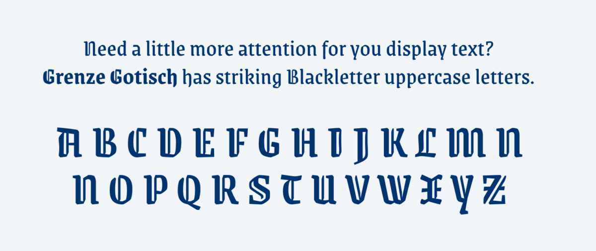 Need a little more attention for you display text??Grenze Gotisch has striking Blackletter uppercase letters.