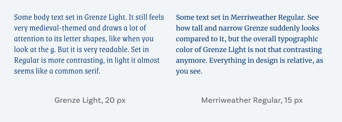 On the left Some body text set in Grenze Light. It still feels very medieval-themed and draws a lot of attention to its letter shapes, like when you look at the g. But it is very readable. Set in Regular is more contrasting, in light it almost seems like a common serif. On the right Some text set in Merriweather Regular. See how tall and narrow Grenze suddenly looks compared to it, but the overall typographic color of Grenze Light is not that contrasting anymore. Everything in design is relative, as you see.