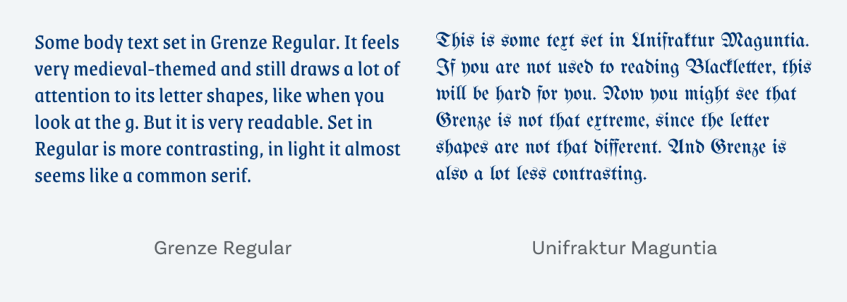 On the left some body text set in Grenze Regular. It feels very medieval-themed and still draws a lot of attention to its letter shapes, like when you look at the g. But it is very readable. Set in Regular is more contrasting, in light it almost seems like a common serif. On the right This is some text set in Unifraktur Maguntia. If you are not used to reading Blackletter, this will be hard for you. Now you might see that Grenze is not that extreme, since the letter shapes are not that different. And Grenze is also a lot less contrasting.