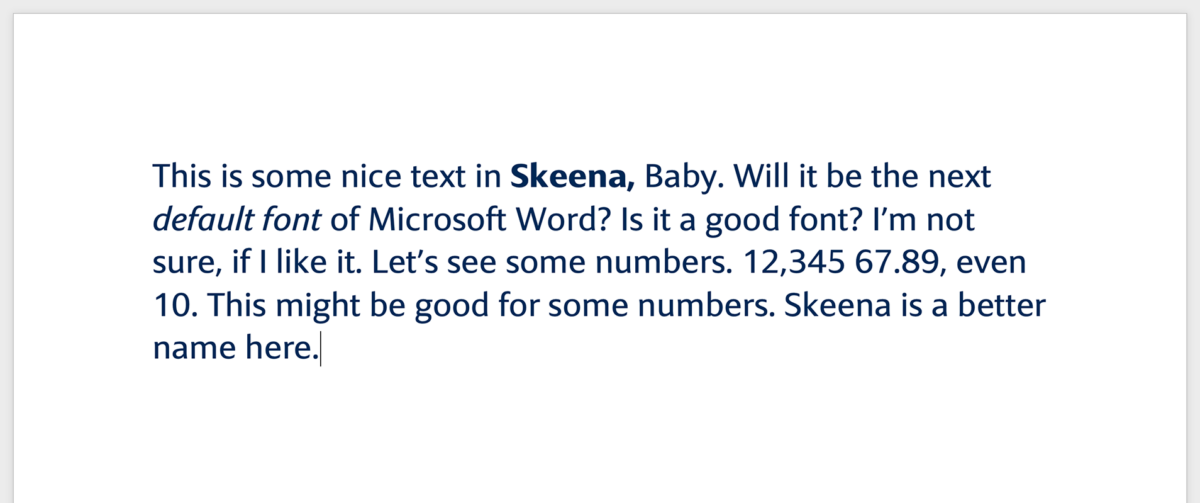 This is some nice text in Skeena, Baby. Will it be the next default font of Microsoft Word? Is it a good font? I’m not sure, if I like it. Let’s see some numbers. 12,345 67.89, even 10. This might be good for some numbers. Skeena is a better name here.