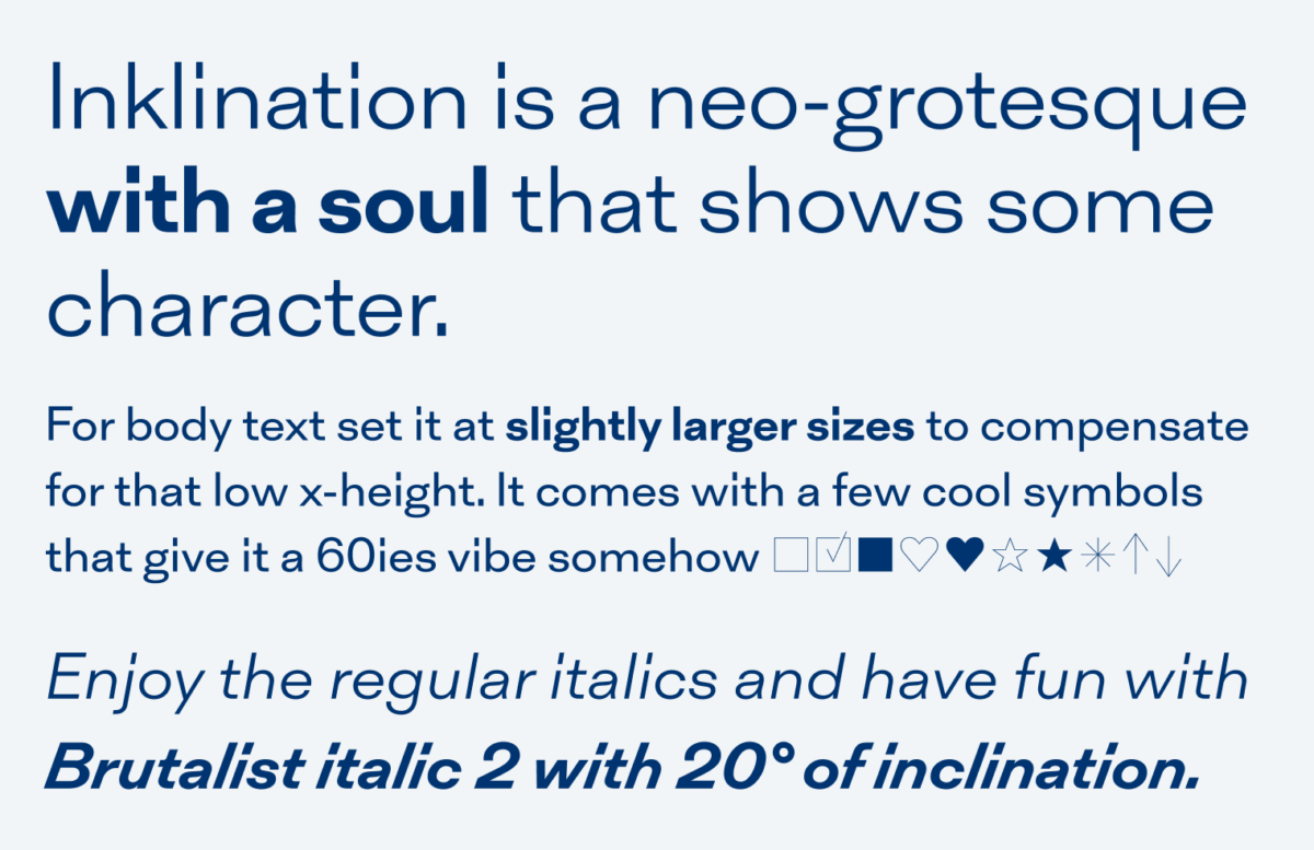 Inklination is a neo-grotesque with a soul that shows some character. For body text, set it at slightly larger sizes to compensate for that low x-height. It comes with a few cool symbols that give it a 60ies vibe somehow ?????????? Enjoy the regular italics and have fun with  brutalist italic 2 with 20° of inclination.