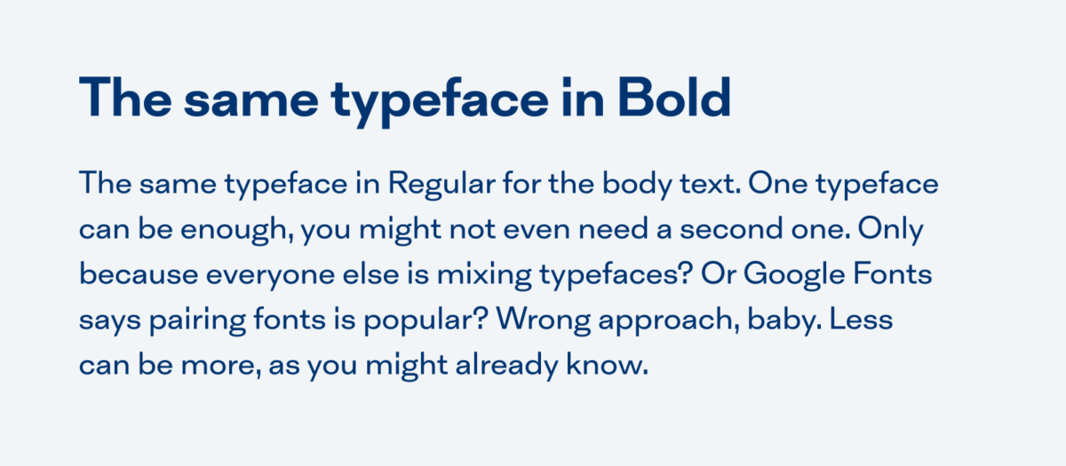 An example text using the same typeface: The same typeface for the heading in Bold. The same typeface in Regular for the body text. One typeface can be enough, you might not even need a second one. Only because everyone else is mixing typefaces? Or Google Fonts says pairing fonts is popular? Wrong approach, baby. Less can be more, as you might already know.