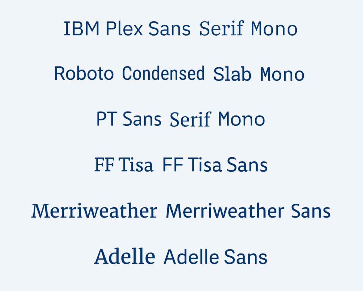 IBM Plex Sans, Serif, Mono PT Sans, Serif, and Mono Roboto Sans, Condensed, Slab, and Mono FF Tisa and FF Tisa Sans Merriweather, Merriweather Sans Adelle, Adelle Sans