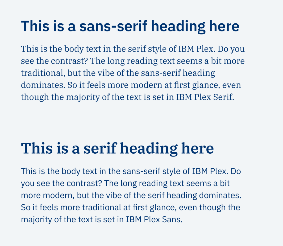 An example set in IBM Plex: This is a sans-serif heading here This is the body text in the serif style of IBM Plex. Do you see the contrast? The long reading text seems a bit more traditional, but the vibe of the sans-serif heading dominates. So it feels more modern at first glance, even though the majority of the text is set in IBM Plex Serif. This is a serif heading here This is the body text in the sans-serif style of IBM Plex. Do you see the contrast? The long reading text seems a bit more modern, but the vibe of the serif heading dominates. So it feels more traditional at first glance, even though the majority of the text is set in IBM Plex Sans.