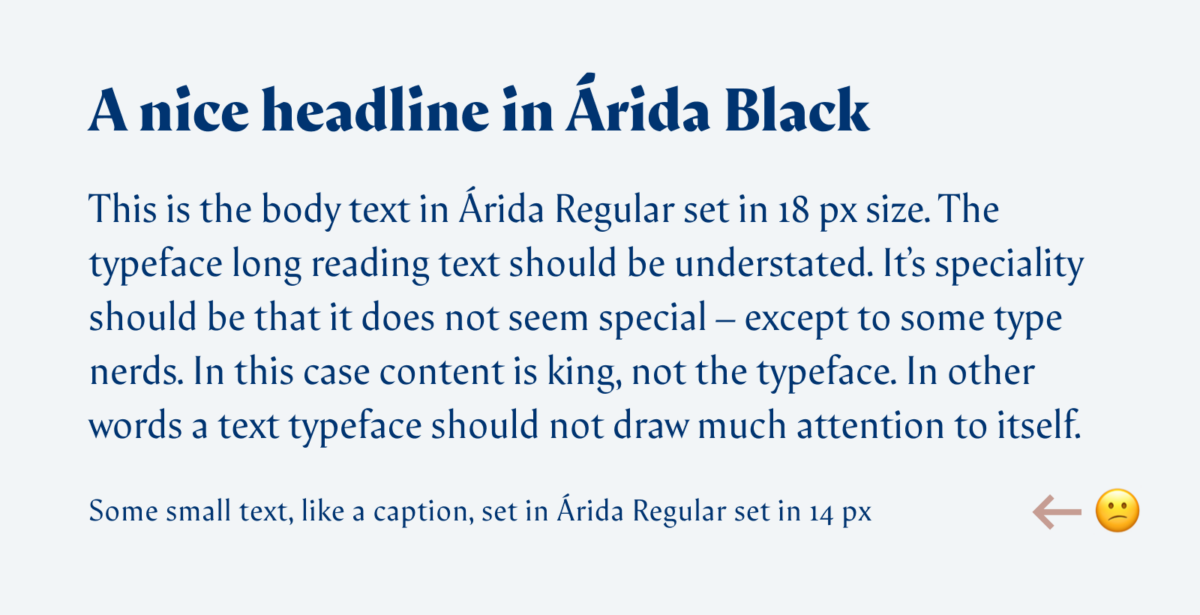 A nice headline in Árida Black This is the body text in Árida Regular set in 18 px size. The typeface long reading text should be understated. It’s speciality should be that it does not seem special – except to some type nerds. In this case content is king, not the typeface. In other words a text typeface should not draw much attention to itself. Some small text, like a caption, set in Árida Regular set in 14 px