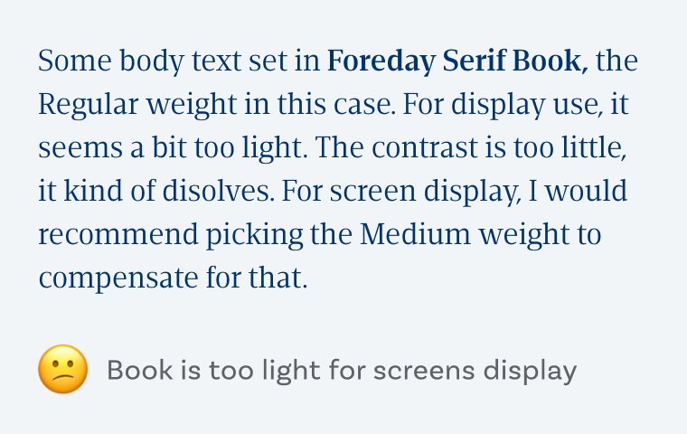 Some body text set in Foreday Serif Book, the Regular weight in this case. For display use, it seems a bit too light. The contrast is too little, it kind of disolves. For screen display, I would recommend picking the Medium weight to compensate for that. Book is too light for screens display. 