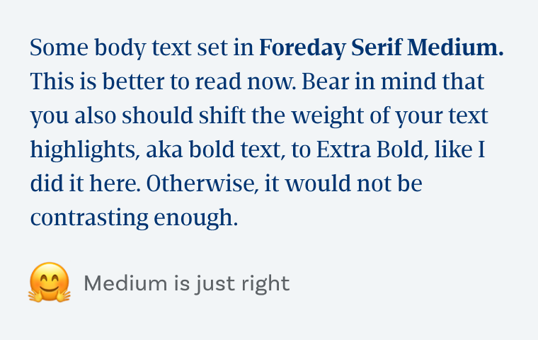 Some body text set in Foreday Serif Medium. This is better to read now. Bear in mind that you also should shift the weight of your text highlights, aka bold text, to Extra Bold, like I did it here. Otherwise, it would not be contrasting enough. Medium is just right.