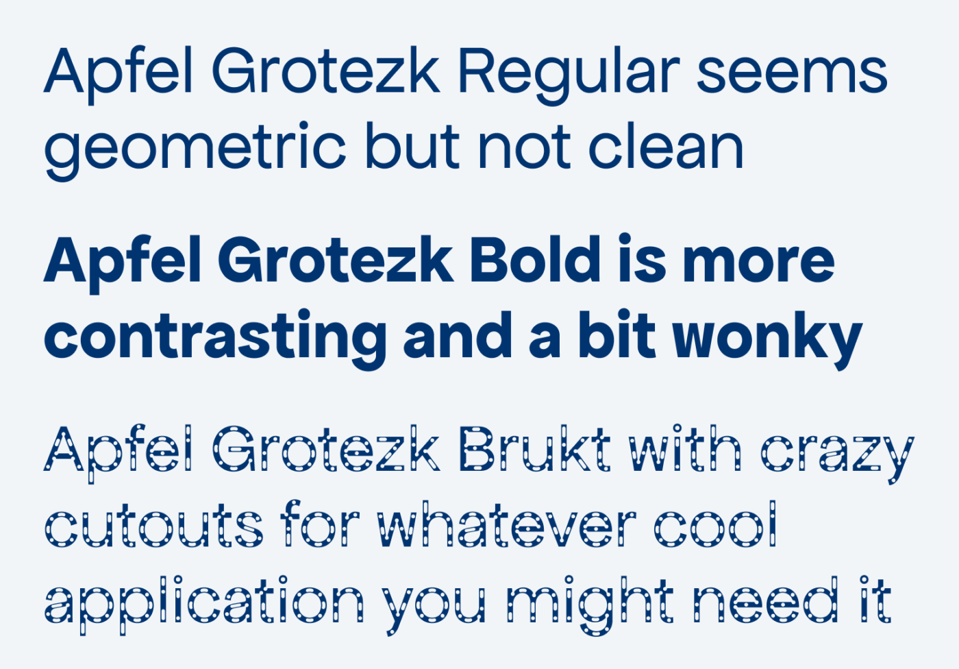 Apfel Grotezk Regular seems geometric but not clean. Apfel Grotezk Bold is more contrasting and a bit wonky. Apfel Grotezk Brukt with crazy cutouts for whatever cool application you might need it.