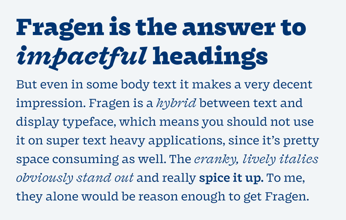 Fragen is the answer to impactful headings. But even in some body text it makes a very decent  impression. Fragen is a hybrid between text and display typeface, which means you should not use it on super text heavy applications, since it’s pretty space consuming as well. The cranky, lively italics obviously stand out and really spice it up. To me, they alone would be reason enough to get Fragen.