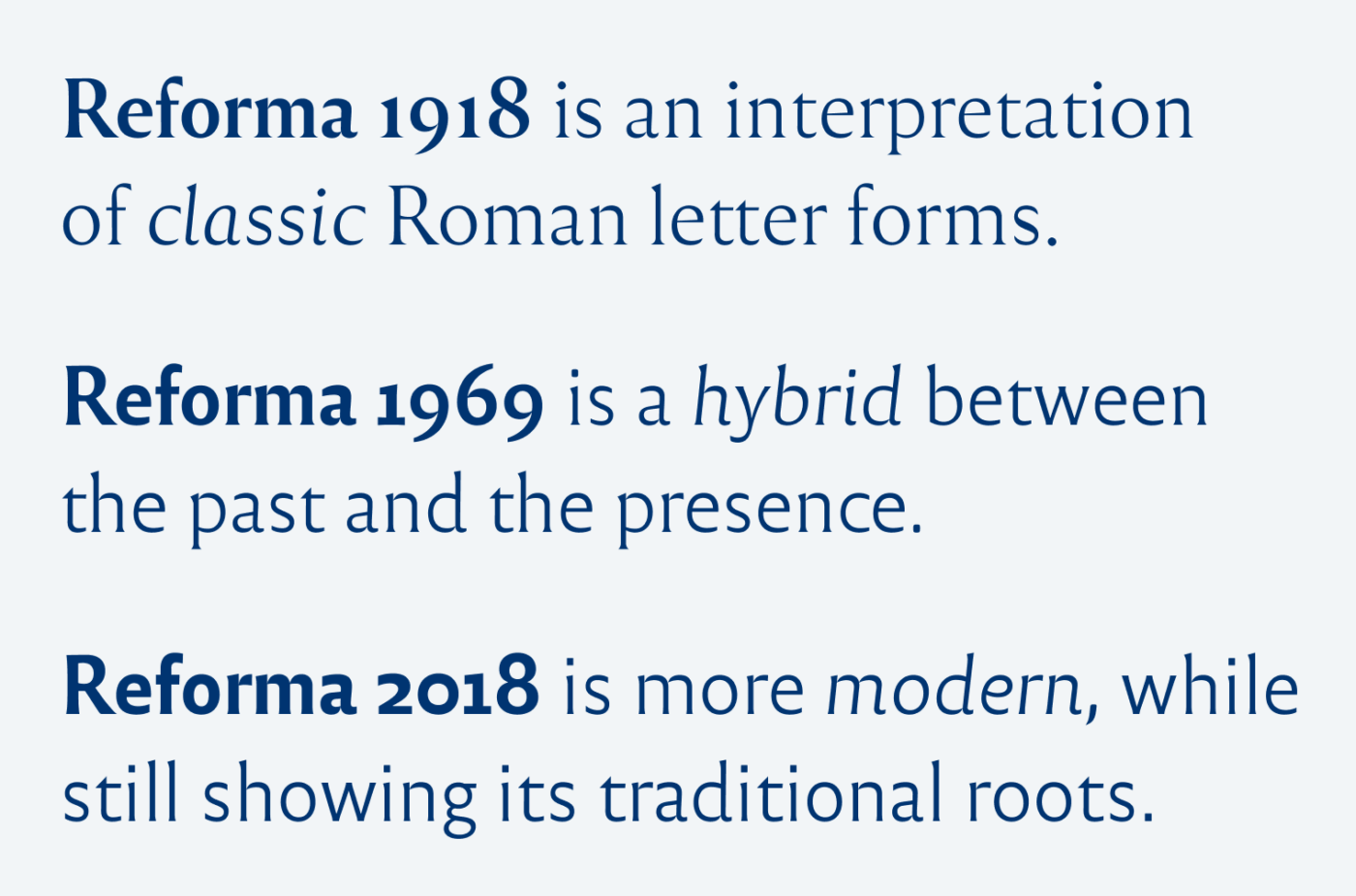 Reforma 1918 is an interpretation of classic Roman letter forms. Reforma 1969 is a hybrid between the past and the presence. Reforma 2018 is more modern, while still showing its traditional roots.