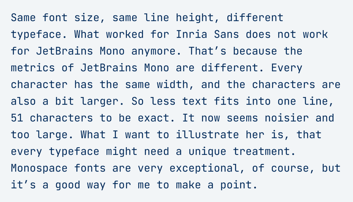 Same font size, same line height, different typeface. What worked for Inria Sans does not work for JetBrains Mono anymore. That’s because the metrics of JetBrains Mono are different. Every character has the same width, and the characters are also a bit larger. So less text fits into one line, 51 characters to be exact. It now seems noisier and too large. What I want to illustrate her is, that every typeface might need a unique treatment. Monospace fonts are very exceptional, of course, but it’s a good way for me to make a point.
