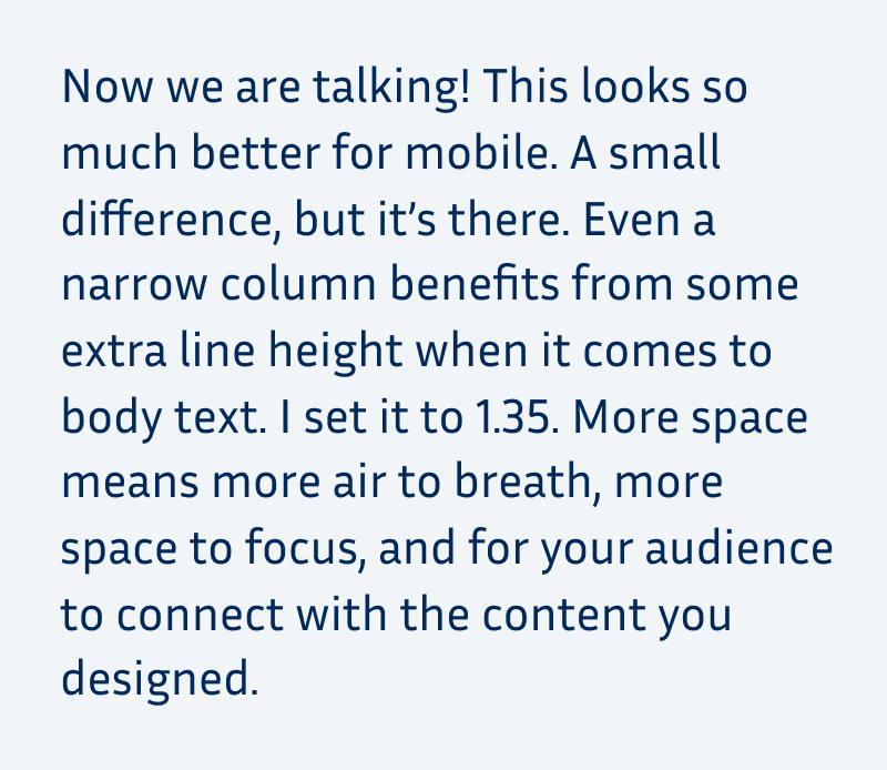 Now we are talking! This looks so much better for mobile. A small difference, but it’s there. Even a narrow column benefits from some extra line height when it comes to body text. I set it to 1.35. More space means more air to breath, more space to focus, and for your audience to connect with the content you designed.