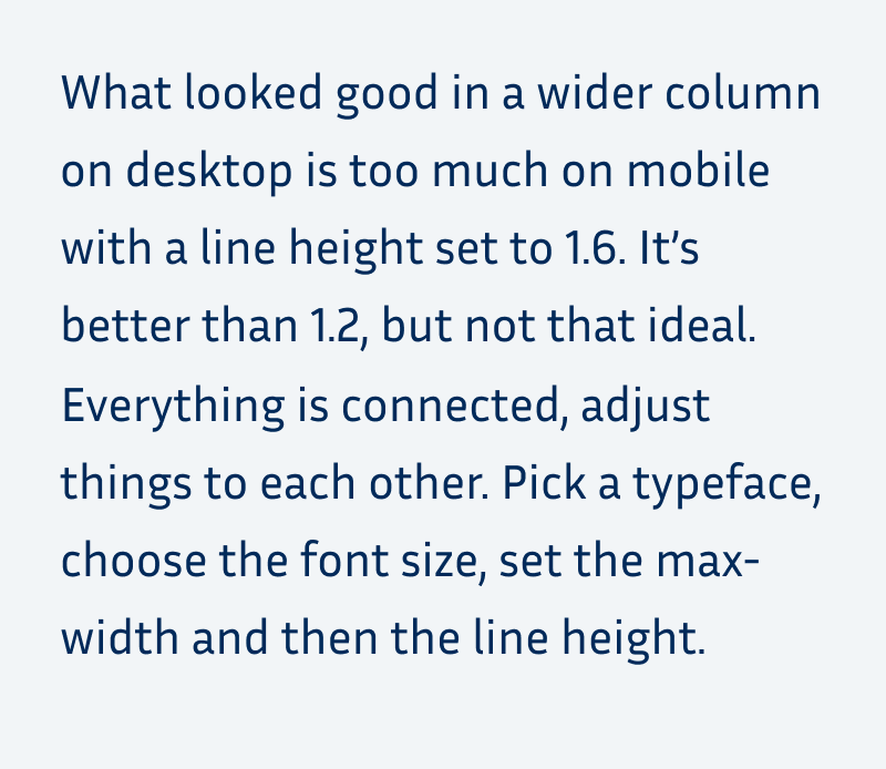 What looked good in a wider column on desktop is too much on mobile with a line height set to 1.6. It’s better than 1.2, but not that ideal. Everything is connected, adjust things to each other. Pick a typeface, choose the font size, set the max-width and then the line height.