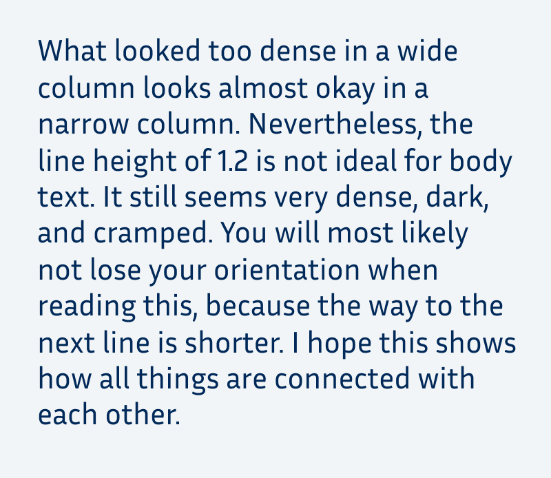 What looked too dense in a wide column looks almost okay in a narrow column. Nevertheless, the line height of 1.2 is not ideal for body text. It still seems very dense, dark, and cramped. You will most likely not lose your orientation when reading this, because the way to the next line is shorter. I hope this shows how all things are connected with each other.