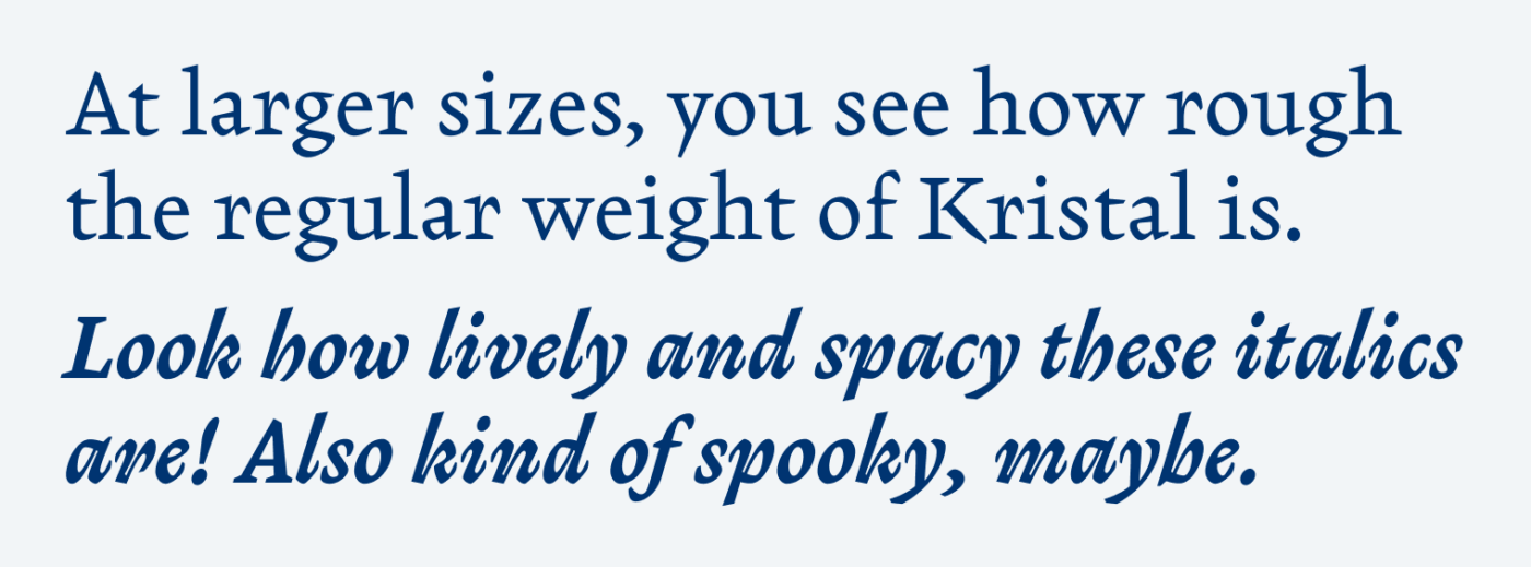 At larger sizes, you see how rough the regular weight of Kristal is. Look how lively and spacy these italics are! Also kind of spooky, maybe.