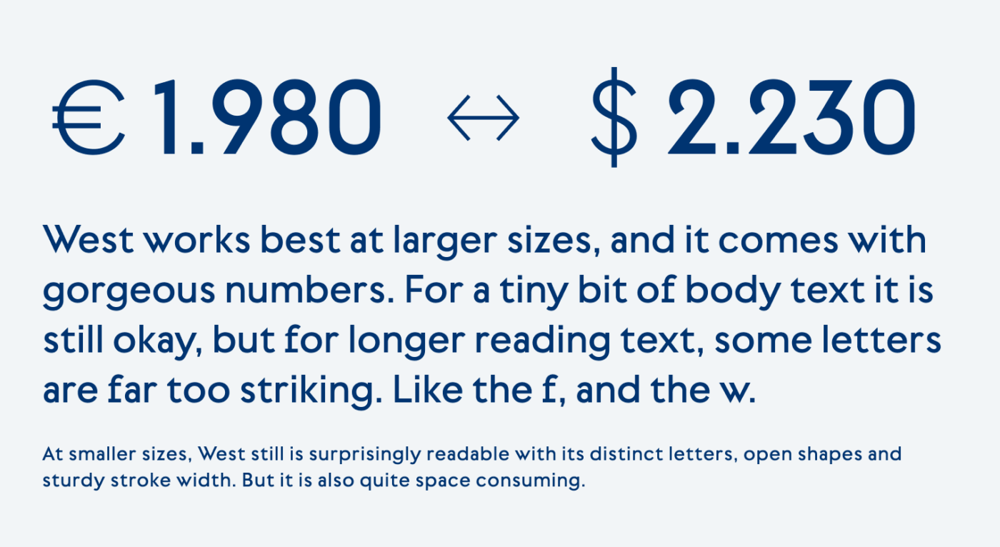 West works best at larger sizes, and it comes with gorgeous numbers. For a tiny bit of body text it is still okay, but for longer reading text, some letters  are far too striking. Like the f, and the w. At smaller sizes, West still is surprisingly readable with its distinct letters, open shapes and sturdy stroke width. But it is also quite space consuming.