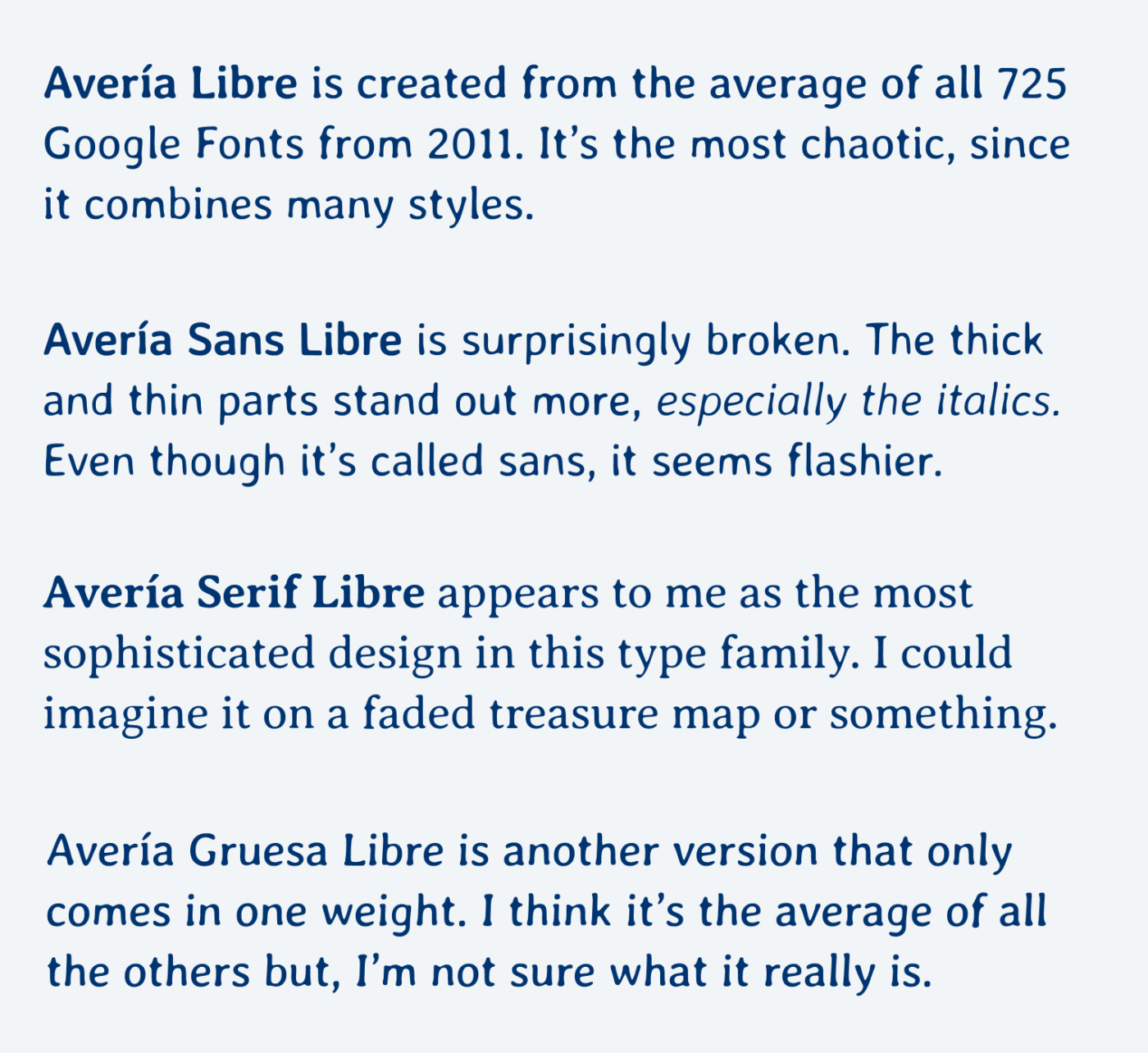 Avería Libre is created from the average of all 725 Google Fonts from 2011. It’s the most chaotic, since it combines many styles. Avería Sans Libre is surprisingly broken. The thick and thin parts stand out more, especially the italics. Even though it’s called sans, it seems flashier. Avería Serif Libre appears to me as the most sophisticated design in this type family. I could imagine it on a faded treasure map or something. Avería Gruesa Libre is another version that only comes in one weight. I think it’s the average of all the others but, I’m not sure what it really is. 