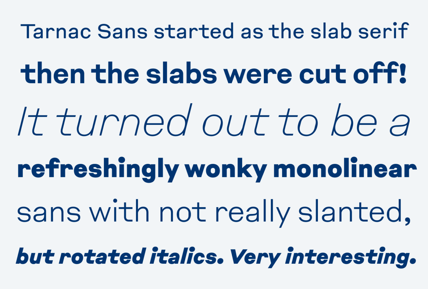 Tarnac Sans started as the slab serif then the slabs were cut off! It turned out to be a refreshingly wonky monolinear sans with not really slanted, but rotated italics. Very interesting.