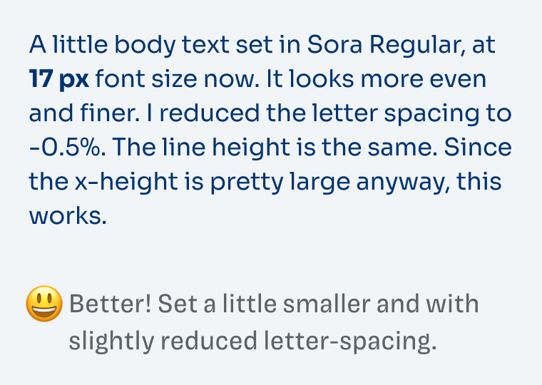 A little body text set in Sora Regular, at 17 px font size now. It looks more even and finer. I reduced the letter spacing to -0.5%. The line height is the same. Since the x-height is pretty large anyway, this works. Better! Set a little smaller and with slightly reduced letter-spacing.