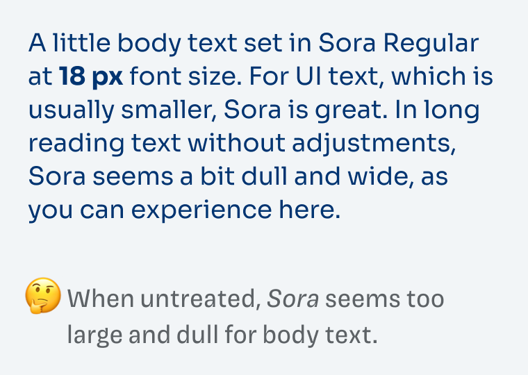 A little body text set in Sora Regular at 18 px font size. For UI text, which is usually smaller, Sora is great. In long reading text without adjustments, Sora seems a bit dull and wide, as you can experience here. When untreated, Sora seems too large and dull for body text.