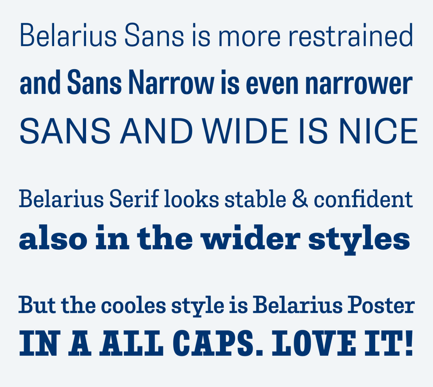 Belarius Sans is more restrained and Sans Narrow is even narrower SANS AND WIDE IS NICE Belarius Serif looks stable & confident also in the wider styles But the cooles style is Belarius Poster IN A ALL CAPS. LOVE IT!