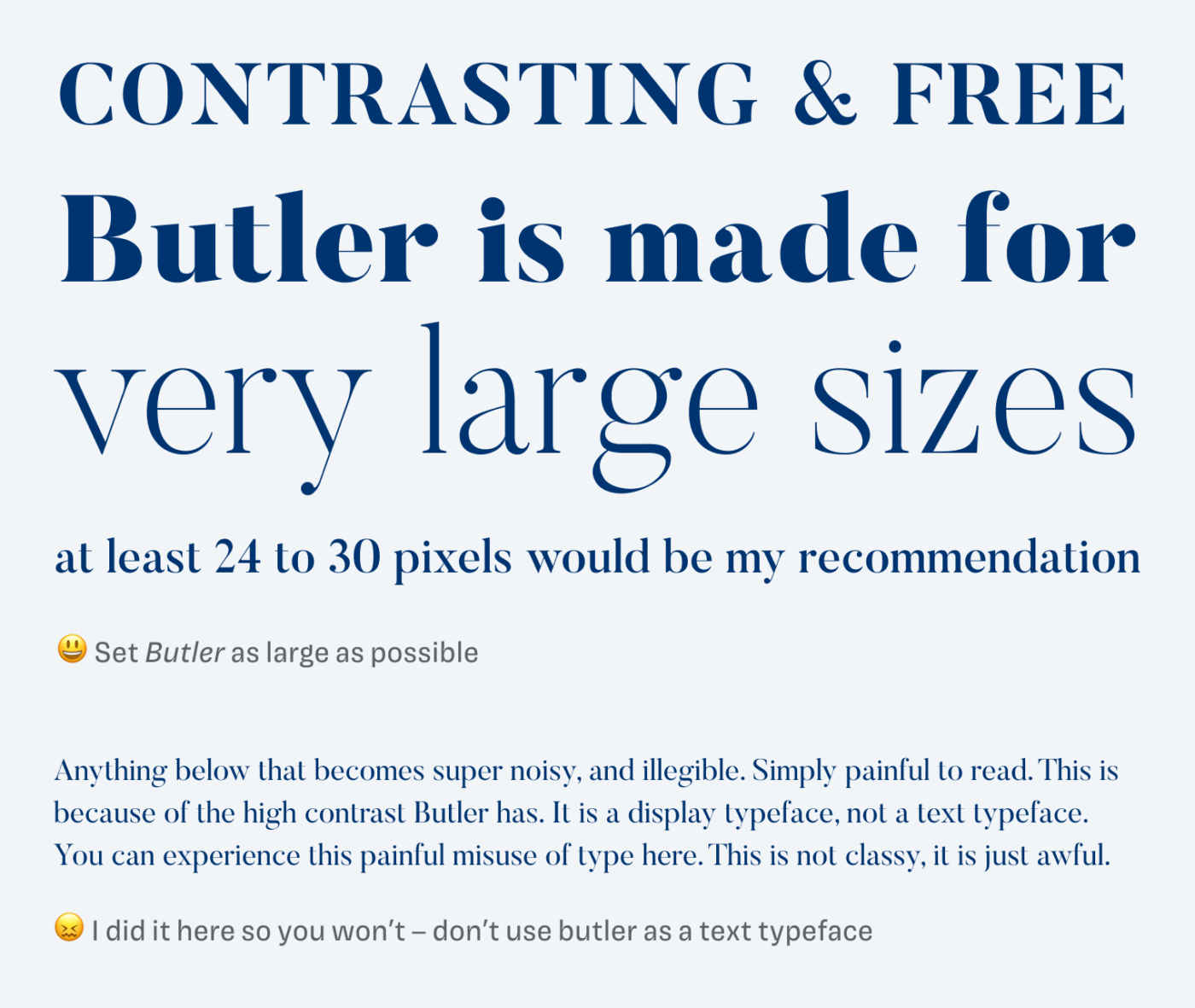 contrasting & free – Butler is made for very large sizes at least 24 to 30 pixels would be my recommendation 😃 Set Butler as large as possible. Anything below that becomes super noisy, and illegible. Simply painful to read. This is because of the high contrast Butler has. It is a display typeface, not a text typeface. You can experience this painful misuse of type here. This is not classy, it is just awful. 😖 I did it here so you won’t – don’t use butler as a text typeface