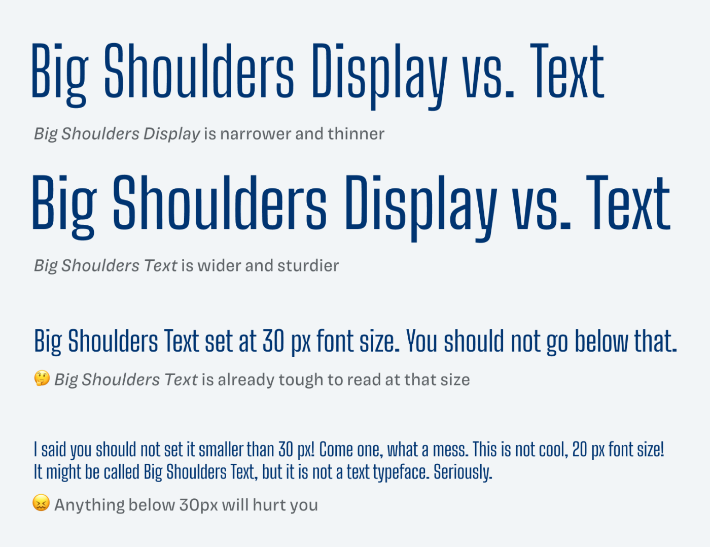 Big Shoulders Display vs. Text Big Shoulders Display is narrower and thinner, Big Shoulders Text is wider and sturdier. Big Shoulders Text set at 30 px font size. You should not go below that. Anything below 30px will hurt you. I said you should not set it smaller than 30 px! Come one, what a mess. This is not cool, 20 px font size! It might b called Big Shoulders Text, but it is not a text typeface. Seriously.