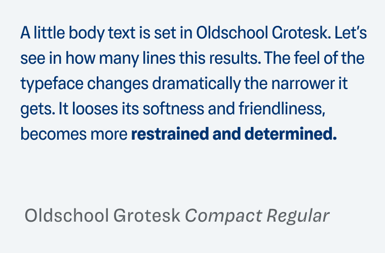 Sample text in Oldschool Grotesk Compact Regular: A little body text is set in Oldschool Grotesk. Let’s see in how many lines this results. The feel of the typeface changes dramatically the narrower it gets. It looses its softness and friendliness, becomes more restrained and determined.