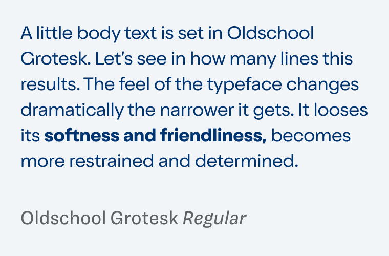 Sample text in Oldschool Grotesk Regular: A little body text is set in Oldschool Grotesk. Let’s see in how many lines this results. The feel of the typeface changes dramatically the narrower it gets. It looses its softness and friendliness, becomes more restrained and determined.