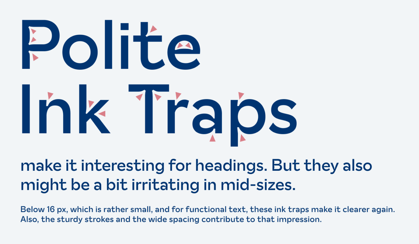 Polite Ink Traps make it interesting for headings. But they also might be a bit irritating in mid-sizes. Below 16 px, which is rather small, and for functional text, these ink traps make it clearer again. Also, the sturdy strokes and the wide spacing contribute to that impression.