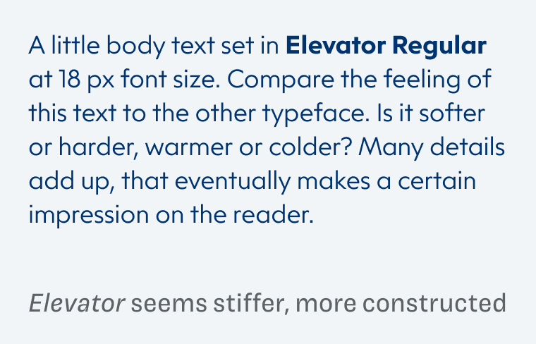 A little body text set in Elevator Regular at 18 px font size. Compare the feeling of this text to the other typeface. Is it softer or harder, warmer or colder? Many details add up, that eventually makes a certain impression on the reader. Elevator seems stiffer, more constructed