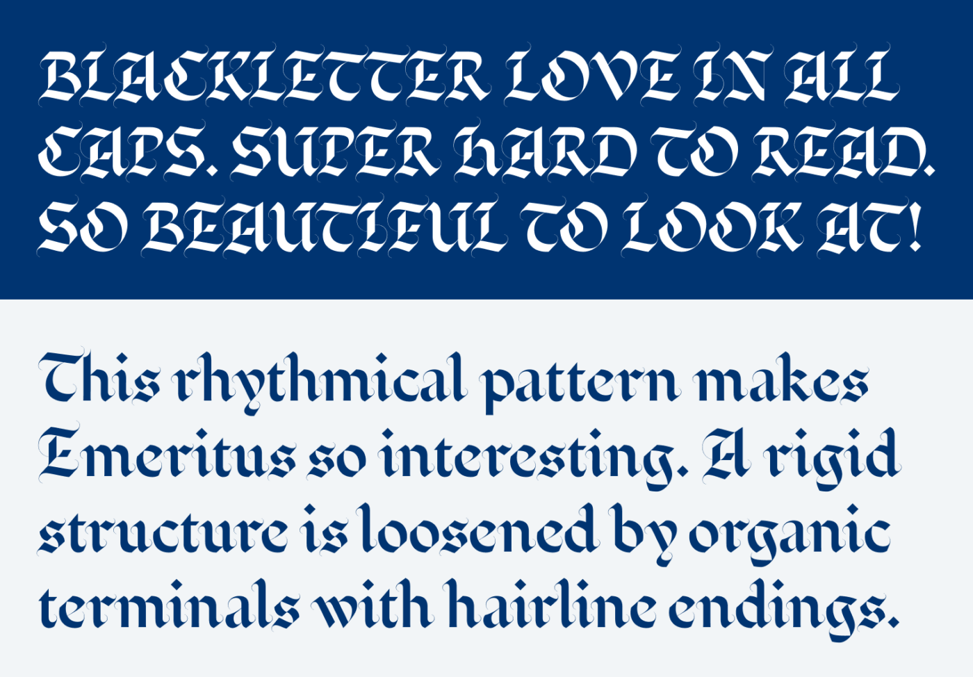 Blackletter Love in all caps. Super hard to read. So beautiful to look at! This rhythmical pattern makes Emeritus so interesting. A rigid structure is loosened by organic terminals with hairline endings.