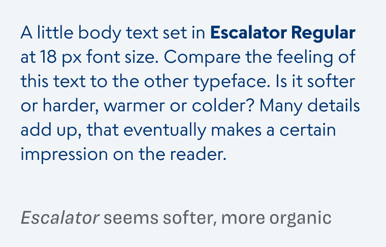 A little body text set in Escalator Regular at 18 px font size. Compare the feeling of this text to the other typeface. Is it softer or harder, warmer or colder? Many details add up, that eventually makes a certain impression on the reader. Escalator seems softer, more organic