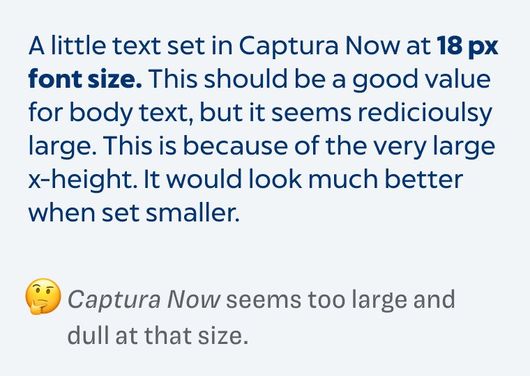 A little text set in Captura Now at 18 px font size. This should be a good value for body text, but it seems redicioulsy large. This is because of the very large x-height. It would look much better when set smaller. C*) Captura Now seems too large and dull at that size.