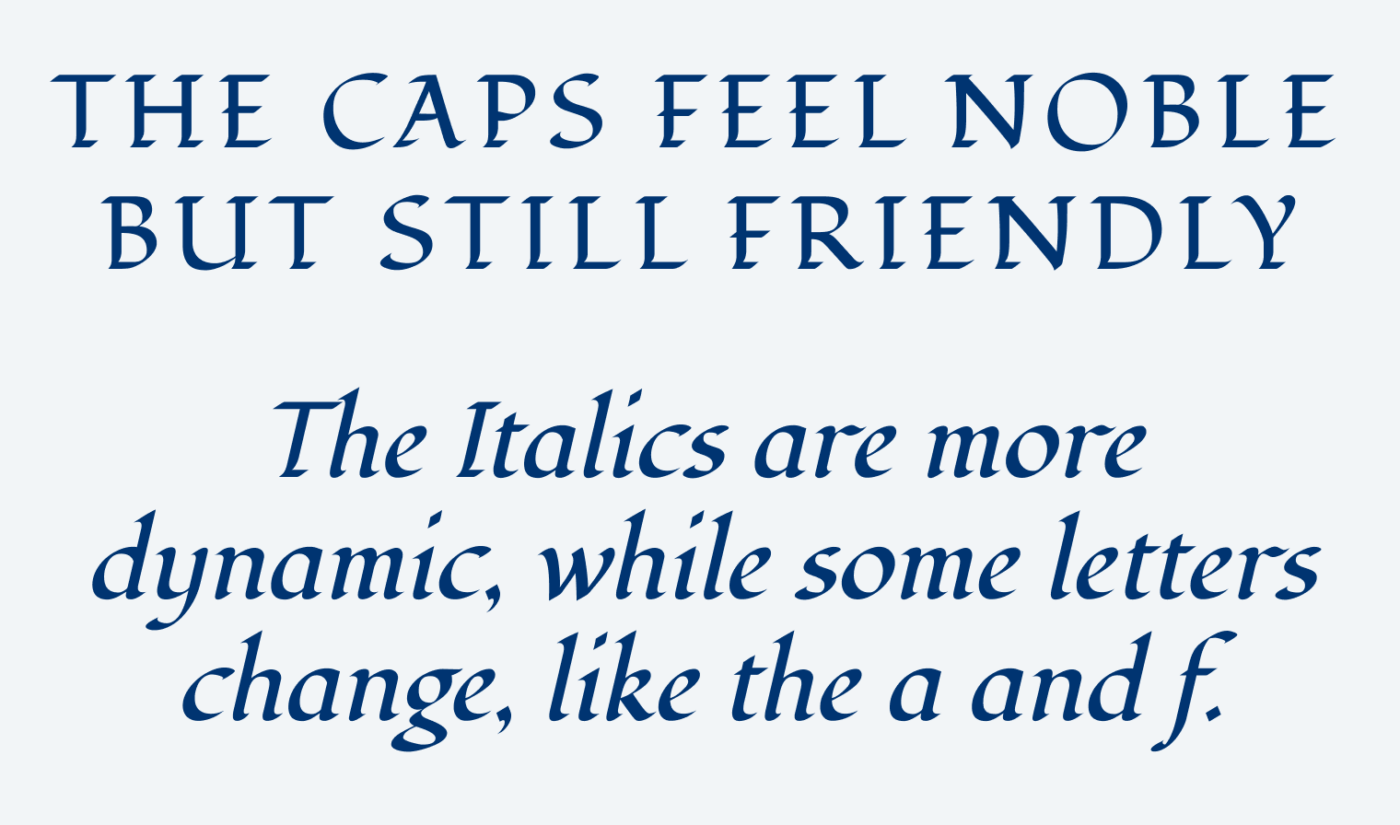 THE CAPS FEEL NOBLE BUT STILL FRIENDLY. The Italics are more dynamic, while some letters change, like the a and f.