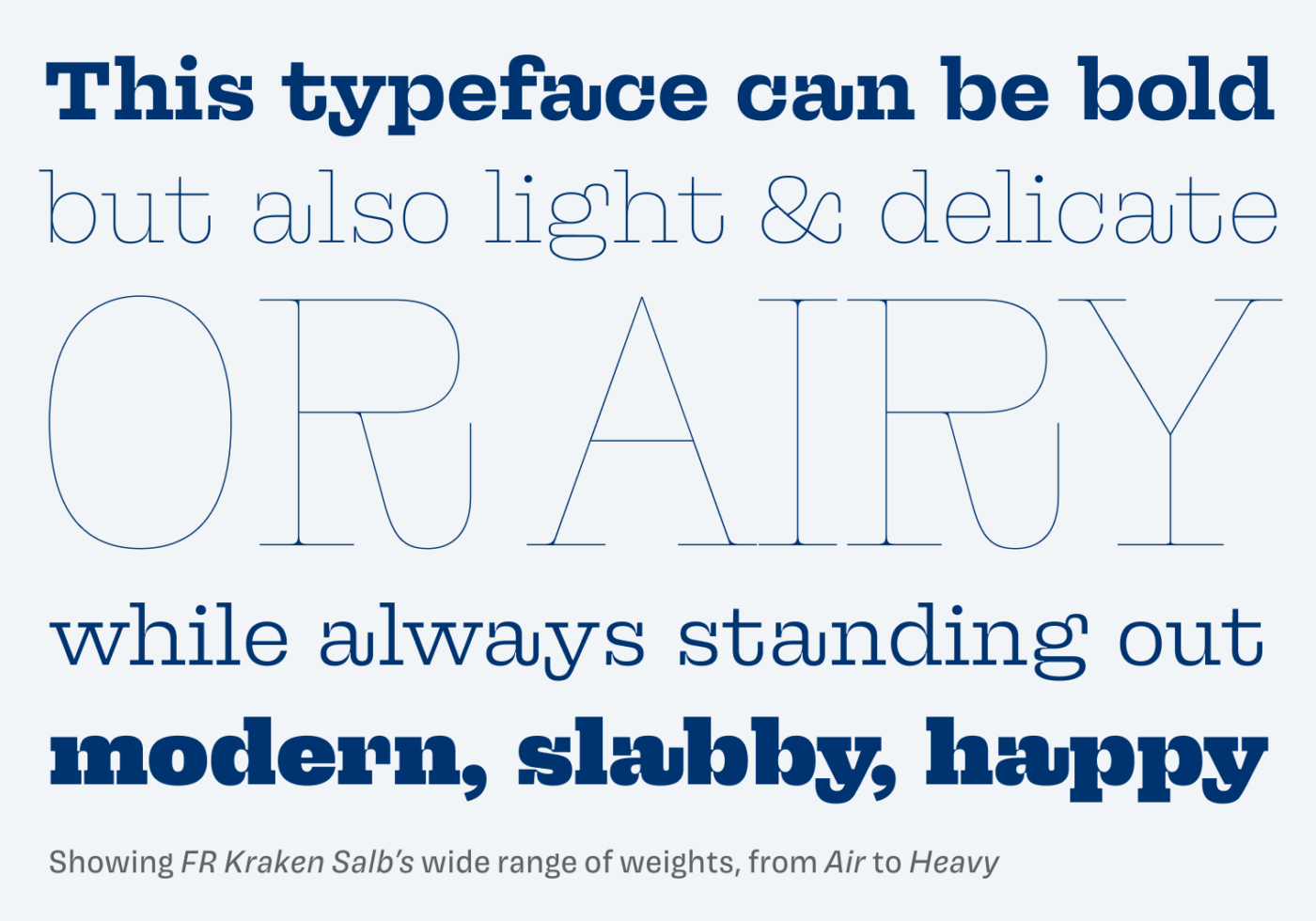 Showing FR Kraken Salb's wide range of weights, from Air to Heavy. This typeface can be bold but also light & delicate OR AIRY while always standing out moclern, slabby, happy.