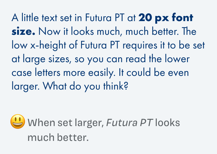 A little text set in Futura PT at 20 px font size. Now it looks much, much better. The low x-height of Futura PT requires it to be set at large sizes, so you can read the lower case letters more easily. It could be even larger. What do you think? When set larger, Futura PT looks much better.