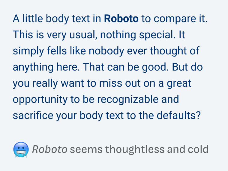 Roboto seems thoughtless and cold: A little body text in Roboto to compare it. This is very usual, nothing special. It simply fells like nobody ever thought of anything here. That can be good. But do you really want to miss out on a great opportunity to be recognizable and sacrifice your body text to the defaults?