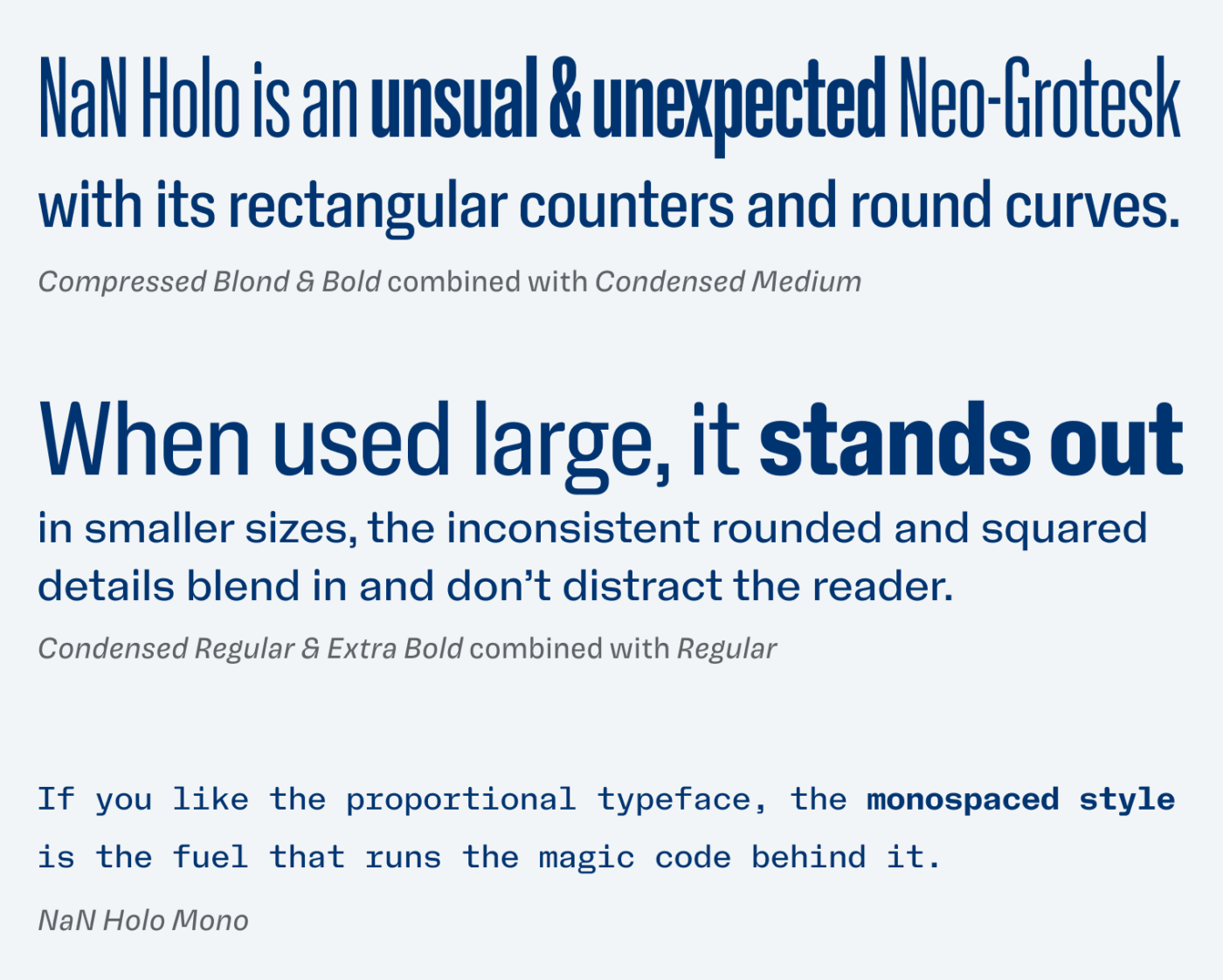 NaN Holo is an unsual & unexpected Neo-Grotesk with its rectangular counters and round curves. When used large, it stands out in smaller sizes, the inconsistent rounded and squared details blend in and don’t distract the reader. If you like the proportional typeface, the monospaced style is the fuel that runs the magic code behind it.