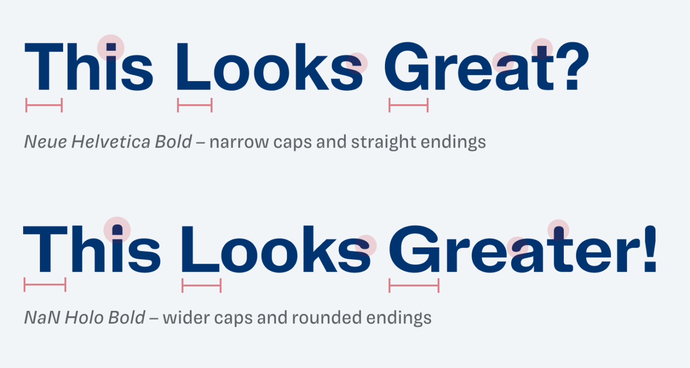 This looks Great set in Neue Helvetica Bold and NaN Holo Bold. Neue Helvetica Bold – narrow caps and straight endings. NaN Holo Bold – wider caps and rounded endings