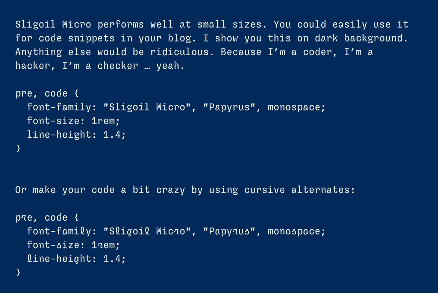 Sligoil Micro performs well at small sizes. You could easily use it for code snippets in your blog. I show you this on dark background. Anything else would be ridiculous. Because I’m a coder, I’m a hacker, I’m a checker … yeah.  pre, code {   font-family: "Sligoil Micro", "Papyrus", monospace;   font-size: 1rem;   line-height: 1.4; }   Or make your code a bit crazy by using cursive alternates:  pre, code {   font-family: "Sligoil Micro", "Papyrus", monospace;   font-size: 1rem;   line-height: 1.4; }