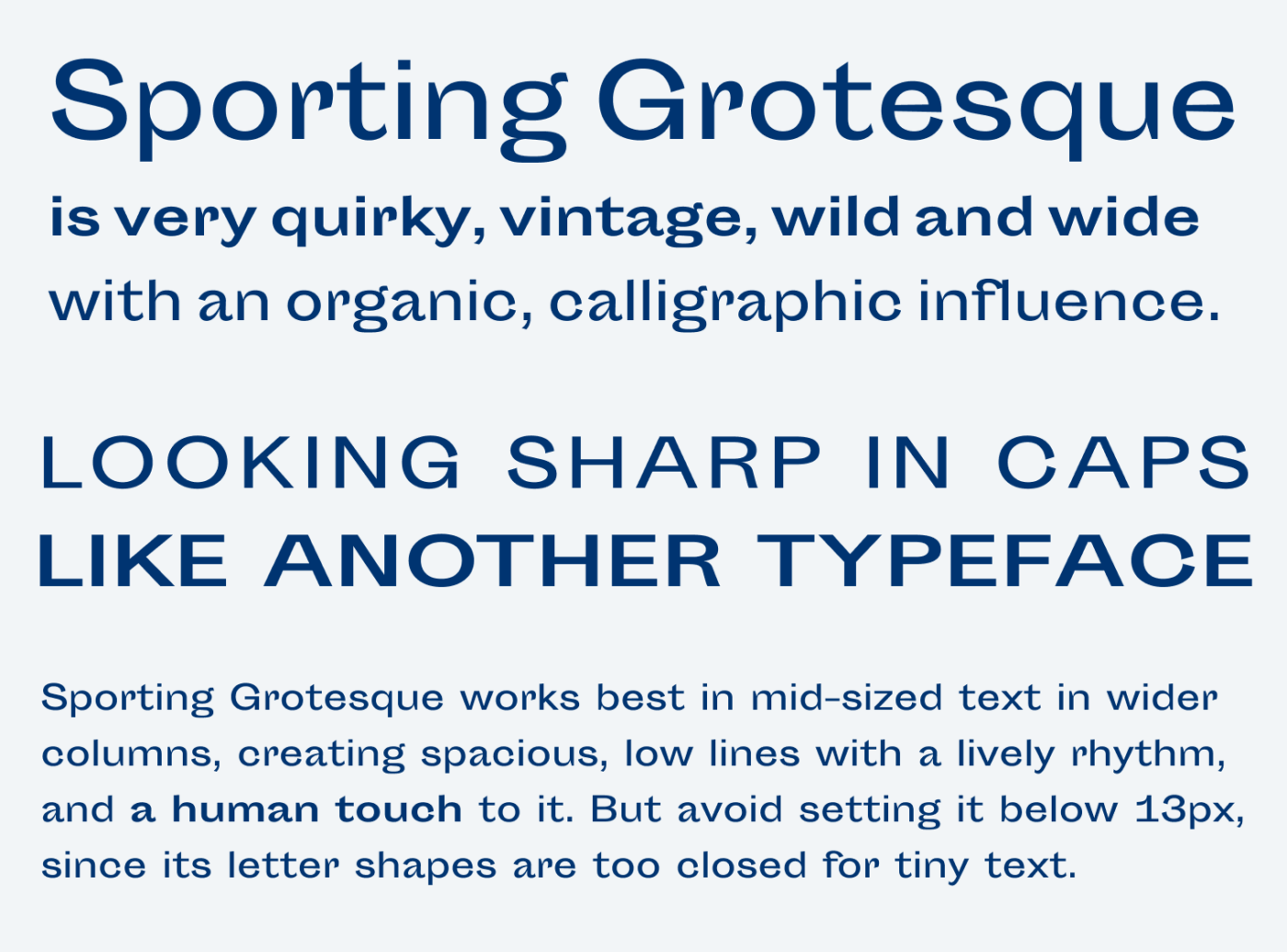Sporting Grotesque is very quirky, vintage, wild and wide with an organic, calligraphic influence. LOOKING SHARP IN CAPS LIKE ANOTHER TYPEFACE Sporting Grotesque works best in mid-sized text in wider columns, creating spacious, low lines with a lively rhythm, and a human touch to it. But avoid setting it below 13px, since its letter shapes are too closed for tiny text.