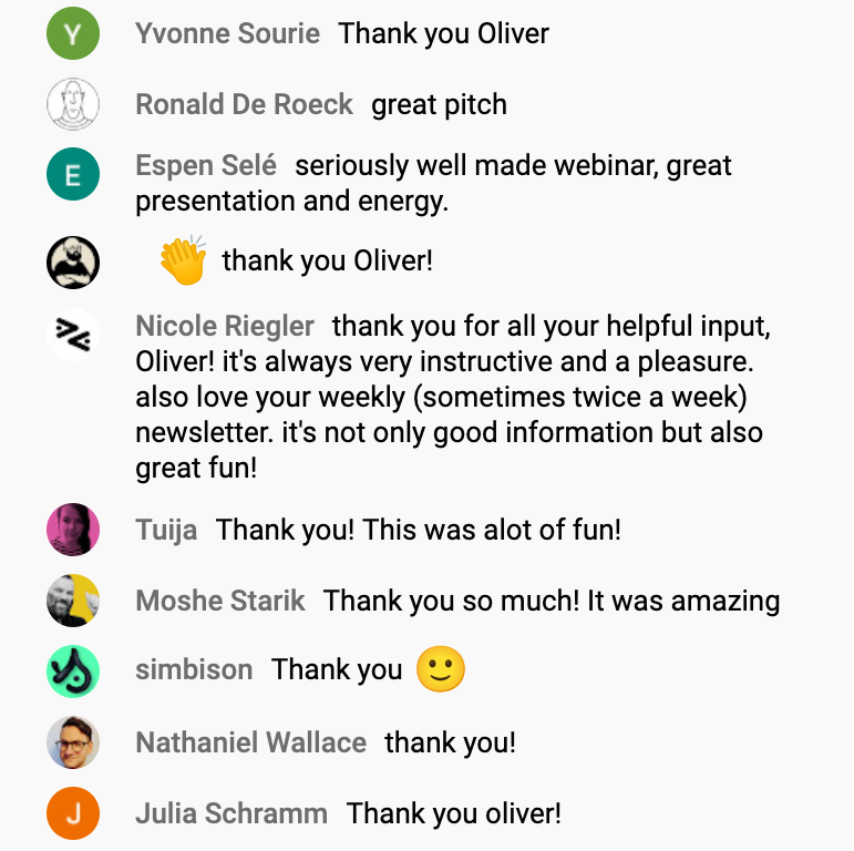 Yvonne Sourie: Thank you Oliver
Ronald De Rock: great pitch
Espen Selé: seriously well made webinar, great presentation and energy.
Aanonymous: thank you Oliver!
Nicole Riegler: thank you for all your helpful input, Oliver! it's always very instructive and a pleasure. also love your weekly (sometimes twice a week) newsletter. it's not only good information but also great fun!
Tuija: Thank you! This was alot of fun!
Moshe Starik: Thank you so much! It was amazing
simbison: Thank you
Nathaniel Wallace: thank you!
Julia Schramm: Thank you oliver!