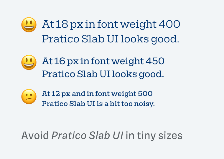 Avoid Pratico Slab UI in tiny sizes. At 18 px in font weight 400 Pratico Slab UI looks good. At 16 px in font weight 450 Pratico Slab UI looks good. At 12 px and in font weight 500 Pratico Slab UI is a bit too noisy.