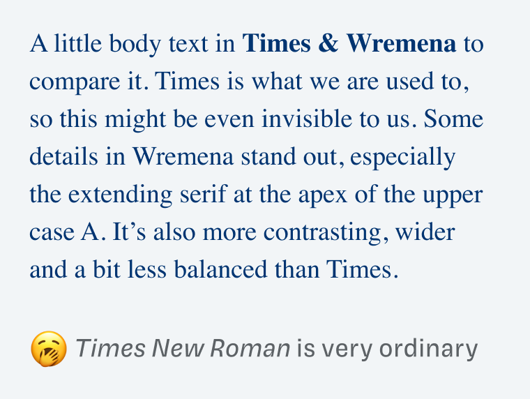 Times New Roman is very ordinary: A little body text in Times & Wremena to compare it. Times is what we are used to, so this might be even invisible to us. Some details in Wremena stand out, especially the extending serif at the apex of the upper case A. It's also more contrasting, wider and a bit less balanced than Times.