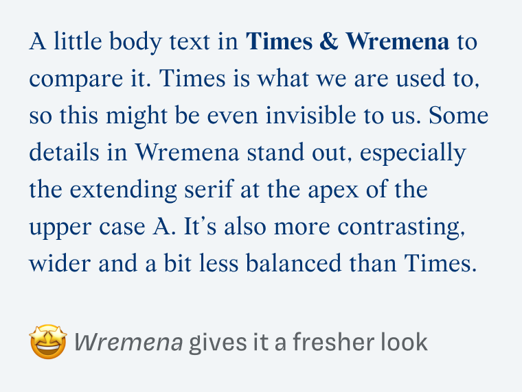 Wremena gives it a fresher look: A little body text in Times & Wremena to compare it. Times is what we are used to, so this might be even invisible to us. Some details in Wremena stand out, especially the extending serif at the apex of the upper case A. It's also more contrasting, wider and a bit less balanced than Times.
