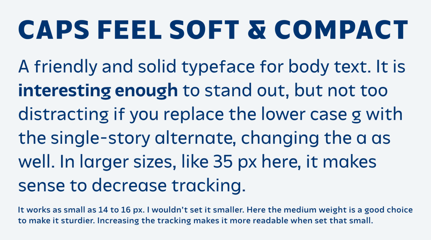 Caps feel soft & compact A friendly and solid typeface for body text. It is interesting enough to stand out, but not too  distracting if you replace the lower case g with the single-story alternate, changing the a as well. In larger sizes, like 35 px here, it makes sense to decrease tracking. It works as small as 14 to 16 px. I wouldn’t set it smaller. Here the medium weight is a good choice to make it sturdier. Increasing the tracking makes it more readable when set that small.