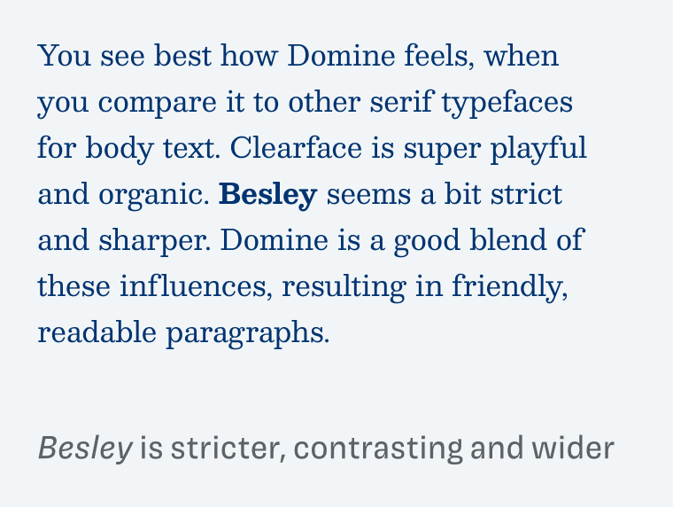 Besley is stricter, contrasting and wider:

You see best how Domine feels, when you compare it to other serif typefaces for body text. Clearface is super playful and organic. Besley seems a bit strict and sharper. Domine is a good blend of these influences, resulting in friendly, readable paragraphs.
